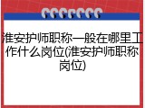 淮安护师职称一般在哪里工作什么岗位(淮安护师职称岗位)