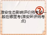 淮安生态影响评价师考试一般在哪里考(淮安环评师考点)
