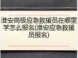 淮安高级应急救援员在哪里学怎么报名(淮安应急救援员报名)