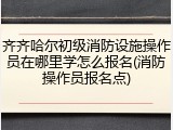 齐齐哈尔初级消防设施操作员在哪里学怎么报名(消防操作员报名点)
