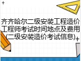 齐齐哈尔二级安装工程造价工程师考试时间地点及费用(二级安装造价考试信息)