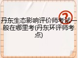 丹东生态影响评价师考试一般在哪里考(丹东环评师考点)