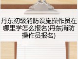 丹东初级消防设施操作员在哪里学怎么报名(丹东消防操作员报名)