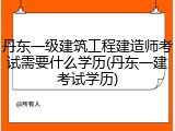丹东一级建筑工程建造师考试需要什么学历(丹东一建考试学历)