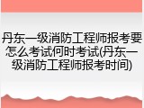 丹东一级消防工程师报考要怎么考试何时考试(丹东一级消防工程师报考时间)