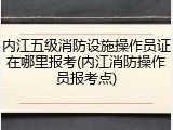 内江五级消防设施操作员证在哪里报考(内江消防操作员报考点)