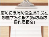 廊坊初级消防设施操作员在哪里学怎么报名(廊坊消防操作员报名)
