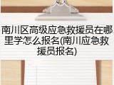 南川区高级应急救援员在哪里学怎么报名(南川应急救援员报名)