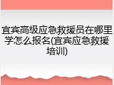 宜宾高级应急救援员在哪里学怎么报名(宜宾应急救援培训)