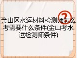 金山区水运材料检测师怎么考需要什么条件(金山考水运检测师条件)