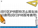 闵行区护师职称怎么报名培训费用(闵行护师报考费用)