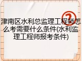 津南区水利总监理工程师怎么考需要什么条件(水利监理工程师报考条件)