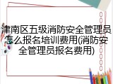 津南区五级消防安全管理员怎么报名培训费用(消防安全管理员报名费用)
