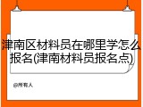 津南区材料员在哪里学怎么报名(津南材料员报名点)