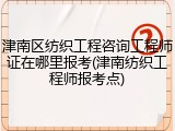 津南区纺织工程咨询工程师证在哪里报考(津南纺织工程师报考点)