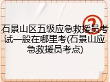 石景山区五级应急救援员考试一般在哪里考(石景山应急救援员考点)