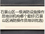石景山区一级消防设施操作员培训机构哪个最好(石景山区消防操作员培训优选)