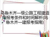乌鲁木齐一级公路工程建造师报考条件和时间解析(乌鲁木齐一建报考指南)