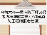 乌鲁木齐一级消防工程师报考流程详解需要社保吗(消防工程师报考社保)