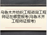 乌鲁木齐纺织工程咨询工程师证在哪里报考(乌鲁木齐工程师证报考)