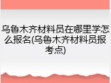乌鲁木齐材料员在哪里学怎么报名(乌鲁木齐材料员报考点)