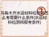 乌鲁木齐水运材料检测师怎么考需要什么条件(水运材料检测师报考条件)