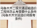 乌鲁木齐二级交通运输造价工程师怎么考需要什么条件(乌鲁木齐交运造价师报考条件)