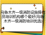 乌鲁木齐一级消防设施操作员培训机构哪个最好(乌鲁木齐一级消防培训优选)