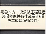 乌鲁木齐二级公路工程建造师报考条件有什么要求(报考二级建造师条件)