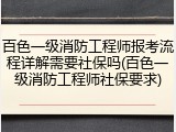 百色一级消防工程师报考流程详解需要社保吗(百色一级消防工程师社保要求)