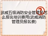 武威五级消防安全管理员怎么报名培训费用(武威消防管理员报名费)