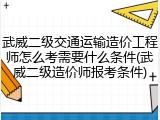 武威二级交通运输造价工程师怎么考需要什么条件(武威二级造价师报考条件)