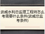 武威水利总监理工程师怎么考需要什么条件(武威总监考条件)
