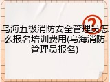 乌海五级消防安全管理员怎么报名培训费用(乌海消防管理员报名)