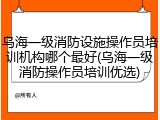 乌海一级消防设施操作员培训机构哪个最好(乌海一级消防操作员培训优选)
