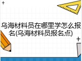 乌海材料员在哪里学怎么报名(乌海材料员报名点)