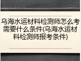 乌海水运材料检测师怎么考需要什么条件(乌海水运材料检测师报考条件)