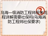 乌海一级消防工程师报考流程详解需要社保吗(乌海消防工程师社保要求)