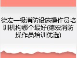 德宏一级消防设施操作员培训机构哪个最好(德宏消防操作员培训优选)