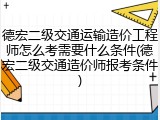 德宏二级交通运输造价工程师怎么考需要什么条件(德宏二级交通造价师报考条件)