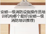 安顺一级消防设施操作员培训机构哪个最好(安顺一级消防培训推荐)
