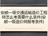 安顺一级交通运输造价工程师怎么考需要什么条件(安顺一级造价师报考条件)
