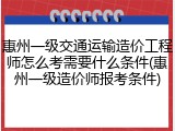 惠州一级交通运输造价工程师怎么考需要什么条件(惠州一级造价师报考条件)