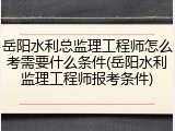 岳阳水利总监理工程师怎么考需要什么条件(岳阳水利监理工程师报考条件)