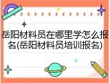 岳阳材料员在哪里学怎么报名(岳阳材料员培训报名)