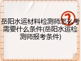 岳阳水运材料检测师怎么考需要什么条件(岳阳水运检测师报考条件)