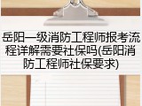 岳阳一级消防工程师报考流程详解需要社保吗(岳阳消防工程师社保要求)
