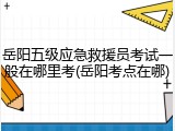 岳阳五级应急救援员考试一般在哪里考(岳阳考点在哪)