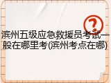 滨州五级应急救援员考试一般在哪里考(滨州考点在哪)