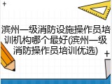 滨州一级消防设施操作员培训机构哪个最好(滨州一级消防操作员培训优选)